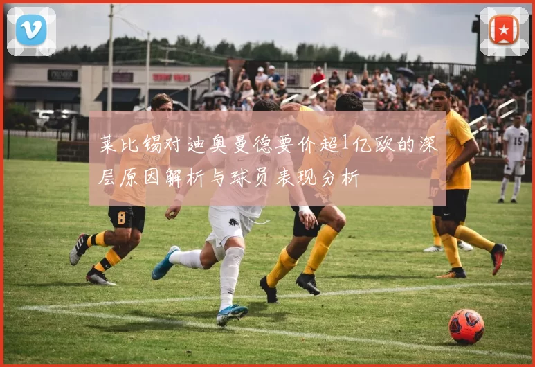莱比锡对迪奥曼德要价超1亿欧的深层原因解析与球员表现分析