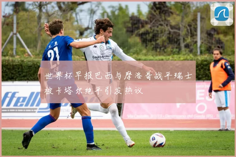 世界杯早报巴西与摩洛哥战平瑞士被卡塔尔绝平引发热议
