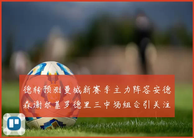 德转预测曼城新赛季主力阵容安德森谢尔基罗德里三中场组合引关注